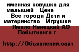 именная совушка для малышей › Цена ­ 600 - Все города Дети и материнство » Игрушки   . Ямало-Ненецкий АО,Лабытнанги г.